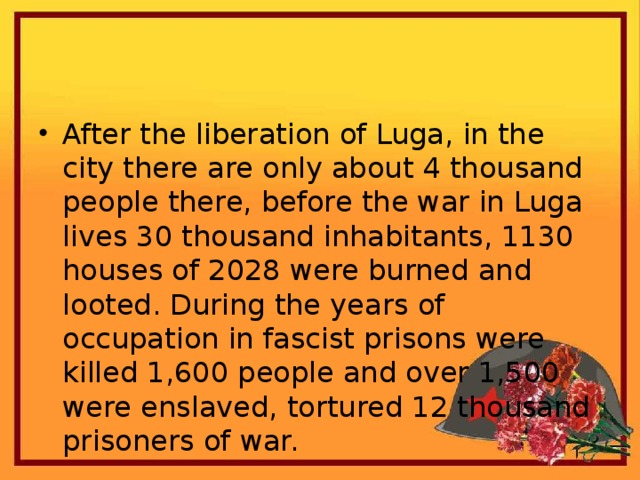 After the liberation of Luga, in the city there are only about 4 thousand people there, before the war in Luga lives 30 thousand inhabitants, 1130 houses of 2028 were burned and looted. During the years of occupation in fascist prisons were killed 1,600 people and over 1,500 were enslaved, tortured 12 thousand prisoners of war.