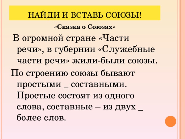 НАЙДИ И ВСТАВЬ СОЮЗЫ! «Сказка о Союзах»   В огромной стране «Части речи», в губернии «Служебные части речи» жили-были союзы. По строению союзы бывают простыми _ составными. Простые состоят из одного слова, составные – из двух _ более слов.