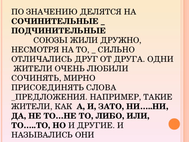 ПО ЗНАЧЕНИЮ ДЕЛЯТСЯ НА СОЧИНИТЕЛЬНЫЕ _ ПОДЧИНИТЕЛЬНЫЕ            СОЮЗЫ ЖИЛИ ДРУЖНО, НЕСМОТРЯ НА ТО, _ СИЛЬНО ОТЛИЧАЛИСЬ ДРУГ ОТ ДРУГА. ОДНИ  ЖИТЕЛИ ОЧЕНЬ ЛЮБИЛИ СОЧИНЯТЬ, МИРНО ПРИСОЕДИНЯТЬ СЛОВА _ ПРЕДЛОЖЕНИЯ. НАПРИМЕР, ТАКИЕ ЖИТЕЛИ, КАК   А, И, ЗАТО, НИ…..НИ, ДА, НЕ ТО…НЕ ТО, ЛИБО, ИЛИ, ТО…..ТО, НО И ДРУГИЕ. И НАЗЫВАЛИСЬ ОНИ ________________________________.