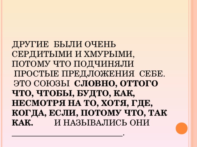 ДРУГИЕ  БЫЛИ ОЧЕНЬ СЕРДИТЫМИ И ХМУРЫМИ, ПОТОМУ ЧТО ПОДЧИНЯЛИ  ПРОСТЫЕ ПРЕДЛОЖЕНИЯ  СЕБЕ.  ЭТО СОЮЗЫ   СЛОВНО, ОТТОГО ЧТО, ЧТОБЫ, БУДТО, КАК, НЕСМОТРЯ НА ТО, ХОТЯ, ГДЕ, КОГДА, ЕСЛИ, ПОТОМУ ЧТО, ТАК КАК.         И НАЗЫВАЛИСЬ ОНИ ___________________________.         