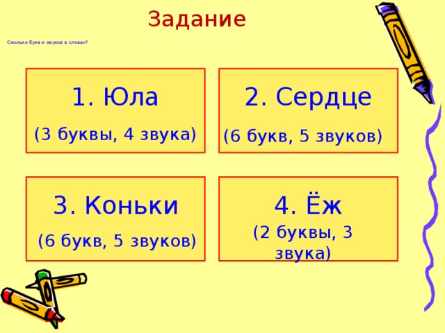 Задание   Сколько букв и звуков в словах? 1. Юла 2. Сердце ( 3 буквы, 4 звука) (6 букв, 5 звуков) 3. Коньки 4. Ёж (6 букв, 5 звуков) (2 буквы, 3 звука)