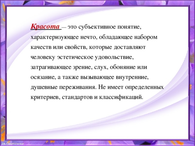 Красота  — это субъективное понятие, характеризующее нечто, обладающее набором качеств или свойств, которые доставляют человеку эстетическое удовольствие, затрагивающее зрение, слух, обоняние или осязание, а также вызывающее внутренние, душевные переживания. Не имеет определенных критериев, стандартов и классификаций.