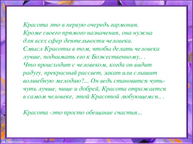 Красота это в первую очередь гармония. Кроме своего прямого назначения, она нужна для всех сфер деятельности человека. Смысл Красоты в том, чтобы делать человека лучше, поднимать его к Божественному.. . Что происходит с человеком, когда он видит радугу, прекрасный рассвет, закат или слышит волшебную мелодию?... Он ведь становится чуть-чуть лучше, чище и добрей, Красота отражается в самом человеке, этой Красотой любующемся.. .  Красота -это просто обещание счастья...