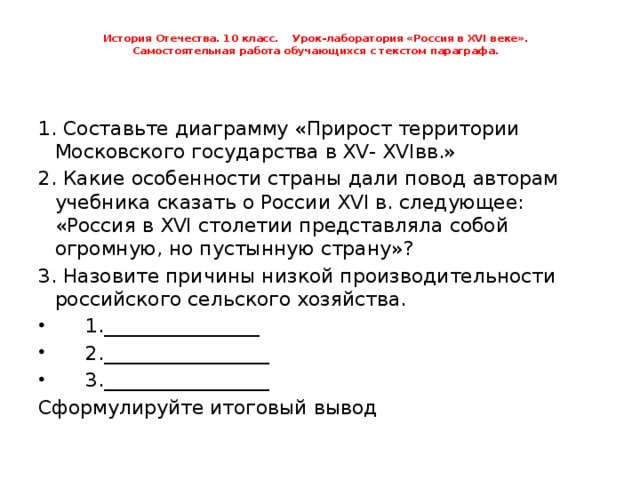 История Отечества. 10 класс. Урок-лаборатория «Россия в XVI веке».  Самостоятельная работа обучающихся с текстом параграфа.   1. Составьте диаграмму «Прирост территории Московского государства в XV- XVIвв.» 2. Какие особенности страны дали повод авторам учебника сказать о России XVI в. следующее: «Россия в XVI столетии представляла собой огромную, но пустынную страну»? 3. Назовите причины низкой производительности российского сельского хозяйства.  1.________________  2._________________  3._________________ Сформулируйте итоговый вывод