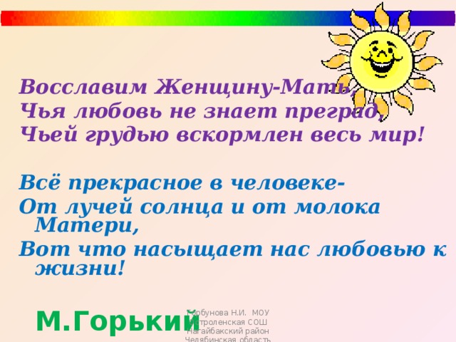 Восславим Женщину-Мать, Чья любовь не знает преград, Чьей грудью вскормлен весь мир!  Всё прекрасное в человеке- От лучей солнца и от молока Матери, Вот что насыщает нас любовью к жизни!  М.Горький Горбунова Н.И. МОУ Остроленская СОШ Нагайбакский район Челябинская область