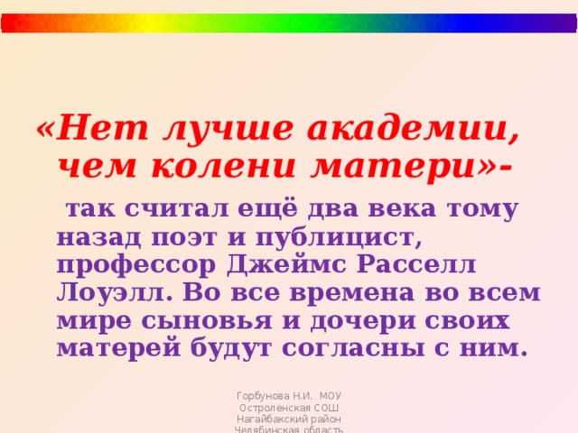 «Нет лучше академии, чем колени матери»-  так считал ещё два века тому назад поэт и публицист, профессор Джеймс Расселл Лоуэлл. Во все времена во всем мире сыновья и дочери своих матерей будут согласны с ним.  Горбунова Н.И. МОУ Остроленская СОШ Нагайбакский район Челябинская область