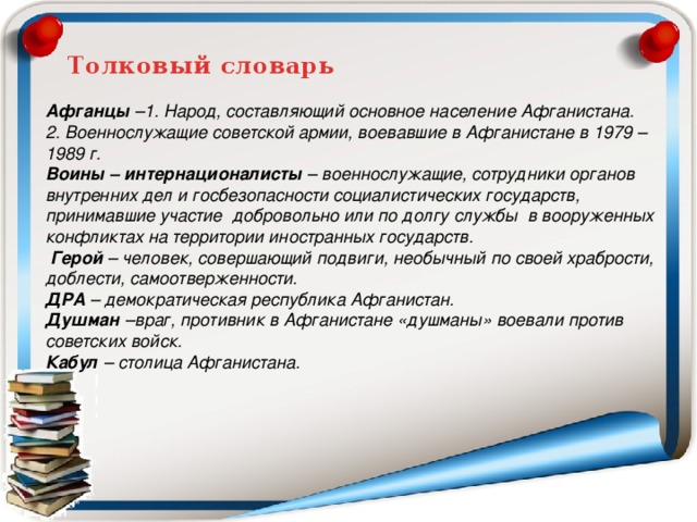 Афганцы –1. Народ, составляющий основное население Афганистана. 2. Военнослужащие советской армии, воевавшие в Афганистане в 1979 – 1989 г. Воины – интернационалисты – военнослужащие, сотрудники органов внутренних дел и госбезопасности социалистических государств, принимавшие участие добровольно или по долгу службы в вооруженных конфликтах на территории иностранных государств.  Герой – человек, совершающий подвиги, необычный по своей храбрости, доблести, самоотверженности. ДРА – демократическая республика Афганистан. Душман –враг, противник в Афганистане «душманы» воевали против советских войск. Кабул – столица Афганистана.  Толковый словарь