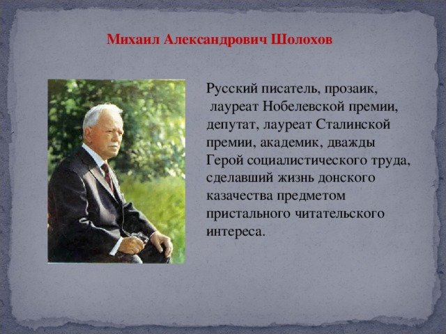 Михаил Александрович Шолохов  Русский писатель, прозаик,  лауреат Нобелевской премии, депутат, лауреат Сталинской премии, академик, дважды Герой социалистического труда, сделавший жизнь донского казачества предметом пристального читательского интереса.