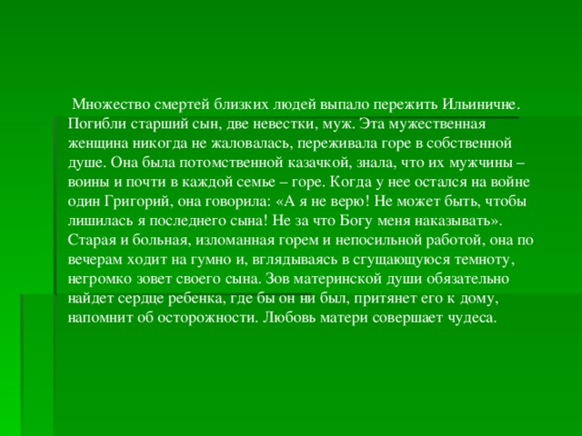   Множество смертей близких людей выпало пережить Ильиничне. Погибли старший сын, две невестки, муж. Эта мужественная женщина никогда не жаловалась, переживала горе в собственной душе. Она была потомственной казачкой, знала, что их мужчины – воины и почти в каждой семье – горе. Когда у нее остался на войне один Григорий, она говорила: «А я не верю! Не может быть, чтобы лишилась я последнего сына! Не за что Богу меня наказывать». Старая и больная, изломанная горем и непосильной работой, она по вечерам ходит на гумно и, вглядываясь в сгущающуюся темноту, негромко зовет своего сына. Зов материнской души обязательно найдет сердце ребенка, где бы он ни был, притянет его к дому, напомнит об осторожности. Любовь матери совершает чудеса.