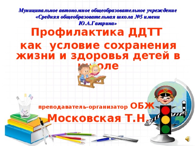 Муниципальное автономное общеобразовательное учреждение  «Средняя общеобразовательная школа №5 имени Ю.А.Гагарина» Профилактика ДДТТ как условие сохранения жизни и здоровья детей в школе    преподаватель-организатор  ОБЖ  Московская Т.Н.