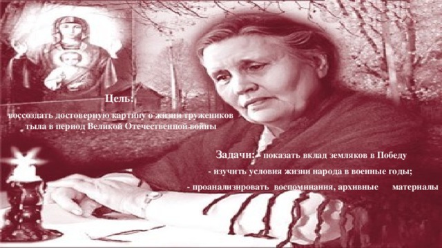 Цель: воссоздать достоверную картину о жизни тружеников тыла в период Великой Отечественной войны Задачи:  - показать вклад земляков в Победу - изучить условия жизни народа в военные годы; - проанализировать воспоминания, архивные материалы