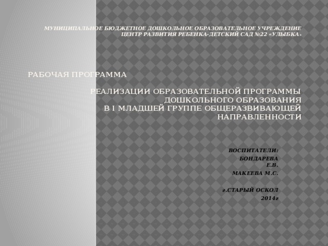 Муниципальное бюджетное дошкольное образовательное учреждение  центр развития ребенка-детский сад №22 «Улыбка »         Рабочая программа реализации образовательной программы дошкольного образования  в I младшей группе общеразвивающей направленности    ВОСПИТАТЕЛИ:  БОНДАРЕВА Е.В.  МАКЕЕВА М.С.   г.СТАРЫЙ ОСКОЛ 2014г