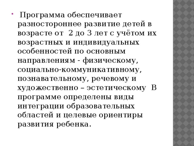 Программа обеспечивает разностороннее развитие детей в возрасте от 2 до 3 лет с учётом их возрастных и индивидуальных особенностей по основным направлениям - физическому, социально-коммуникативному, познавательному, речевому и художественно – эстетическому В программе определены виды интеграции образовательных областей и целевые ориентиры развития ребенка.