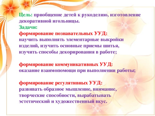 Цель: приобщение детей к рукоделию, изготовление декоративной игольницы. Задачи: формирование познавательных УУД: научить выполнять элементарные выкройки изделий, изучить основные приемы шитья, изучить способы декорирования в работе;  формирование коммуникативных УУД: оказание взаимопомощи при выполнении работы;  формирование регулятивных УУД: развивать образное мышление, внимание, творческие способности, вырабатывать эстетический и художественный вкус. .