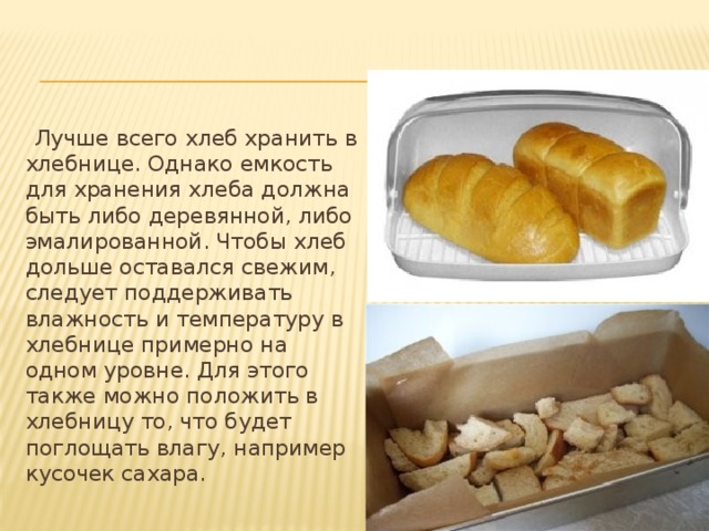 Лучше всего хлеб хранить в хлебнице. Однако емкость для хранения хлеба должна быть либо деревянной, либо эмалированной. Чтобы хлеб дольше оставался свежим, следует поддерживать влажность и температуру в хлебнице примерно на одном уровне. Для этого также можно положить в хлебницу то, что будет поглощать влагу, например кусочек сахара.