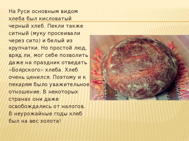 На Руси основным видом хлеба был кисловатый черный хлеб. Пекли также ситный (муку просеивали через сито) и белый из крупчатки. Но простой люд, вряд ли, мог себе позволить даже на праздник отведать «Боярского» хлеба. Хлеб очень ценился. Поэтому и к пекарям было уважительное отношение. В некоторых странах они даже освобождались от налогов. В неурожайные годы хлеб был на вес золота!