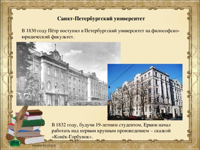 Санкт-Петербургский университет В 1830 году Пётр поступил в Петербургский университет на философско-юридический факультет. В 1832 году, будучи 19-летним студентом, Ершов начал работать над первым крупным произведением – сказкой «Конёк-Горбунок».
