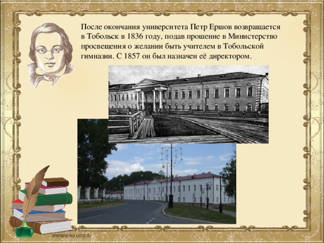 После окончания университета Петр Ершов возвращается в Тобольск в 1836 году, подав прошение в Министерство просвещения о желании быть учителем в Тобольской гимназии. С 1857 он был назначен её директором.