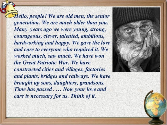 Hello, people! We are old men, the senior generation. We are much older than you. Many years ago we were young, strong, courageous, clever, talented, ambitious, hardworking and happy. We gave the love and care to everyone who required it. We worked much, saw much. We have won the Great Patriotic War. We have constructed cities and villages, factories and plants, bridges and railways. We have brought up sons, daughters, grandsons. Time has passed . … Now your love and care is necessary for us. Think of it.