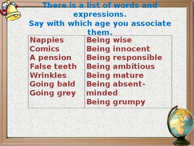 There is a list of words and expressions. Say with which age you associate them.  Nappies Comics A pension False teeth Wrinkles Going bald Going grey Being wise Being innocent Being responsible Being ambitious Being mature Being absent-minded Being grumpy