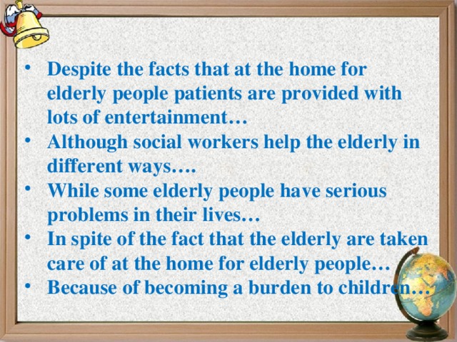 Despite the facts that at the home for elderly people patients are provided with lots of entertainment… Although social workers help the elderly in different ways…. While some elderly people have serious problems in their lives… In spite of the fact that the elderly are taken care of at the home for elderly people… Because of becoming a burden to children…