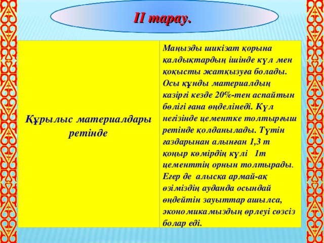 ІІ тарау.       Құрылыс материалдары ретінде Маңызды шикізат қорына қалдықтардың ішінде күл мен қоқысты жатқызуға болады. Осы құнды материалдың казіргі кезде 20%-тен аспайтын бөлігі ғана өңделінеді. Күл негізінде цементке толтырғыш ретінде қолданылады. Түтін газдарынан алынған 1,3 т қоңыр көмірдің күлі 1т цементтің орнын толтырады . Егер де алысқа армай-ақ өзіміздің ауданда осындай өңдейтін зауыттар ашылса, экономикамыздың өрлеуі сөзсіз болар еді.