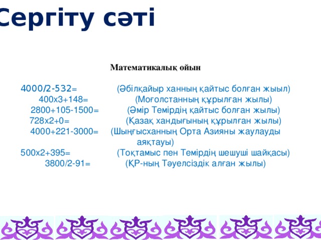 Сергіту сәті      Математикалық ойын 4000/2-532 =    (Әбілқайыр ханның қайтыс болған жыыл) 400х3+148=    (Моғолстанның құрылған жылы) 2800+105-1500=   (Әмір Темірдің қайтыс болған жылы) 728х2+0=     (Қазақ хандығының құрылған жылы) 4000+221-3000=  (Шыңғысханның Орта Азияны жаулауды аяқтауы) 500х2+395=    (Тоқтамыс пен Темірдің шешуші шайқасы) 3800/2-91=    (ҚР-ның Тәуелсіздік алған жылы)