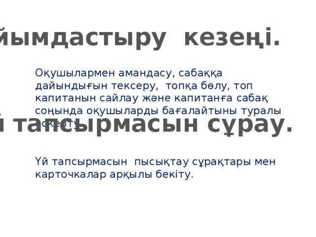 Ұйымдастыру кезеңі. Оқушылармен амандасу, сабаққа дайындығын тексеру, топқа бөлу, топ капитанын сайлау және капитанға сабақ соңында оқушыларды бағалайтыны туралы ескерту. Үй тапсырмасын сұрау. Үй тапсырмасын пысықтау сұрақтары мен карточкалар арқылы бекіту.