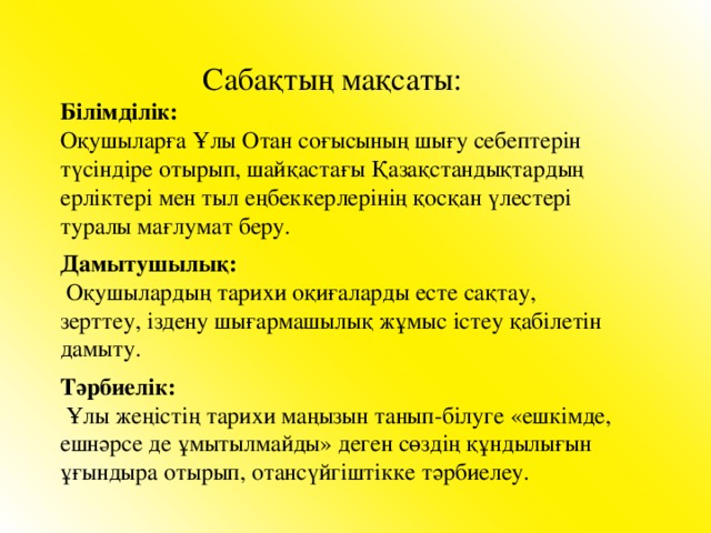 Сабақтың мақсаты:  Білімділік: Оқушыларға Ұлы Отан соғысының шығу себептерін түсіндіре отырып, шайқастағы Қазақстандықтардың ерліктері мен тыл еңбеккерлерінің қосқан үлестері туралы мағлумат беру. Дамытушылық:  Оқушылардың тарихи оқиғаларды есте сақтау, зерттеу, іздену шығармашылық жұмыс істеу қабілетін дамыту. Тәрбиелік:  Ұлы жеңістің тарихи маңызын танып-білуге «ешкімде, ешнәрсе де ұмытылмайды» деген сөздің құндылығын ұғындыра отырып, отансүйгіштікке тәрбиелеу.