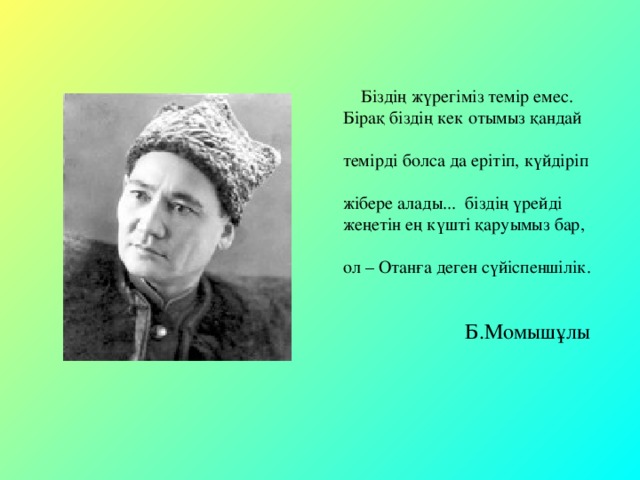 Біздің жүрегіміз темір емес.  Бірақ біздің кек отымыз қандай  темірді болса да ерітіп, күйдіріп  жібере алады... біздің үрейді  жеңетін ең күшті қаруымыз бар,  ол – Отанға деген сүйіспеншілік.   Б.Момышұлы