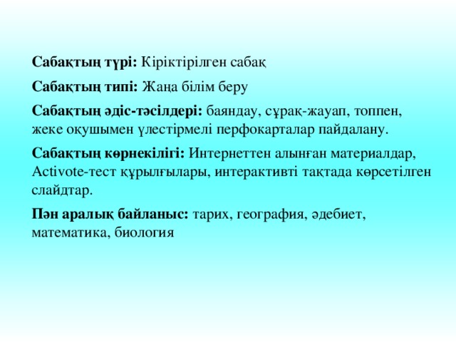 Сабақтың түрі: Кіріктірілген сабақ Сабақтың типі: Жаңа білім беру Сабақтың әдіс-тәсілдері: баяндау, сұрақ-жауап, топпен, жеке оқушымен үлестірмелі перфокарталар пайдалану. Сабақтың көрнекілігі: Интернеттен алынған материалдар, Activote-тест құрылғылары, интерактивті тақтада көрсетілген слайдтар. Пән аралық байланыс: тарих, география, әдебиет, математика, биология