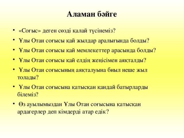 Аламан бәйге  «Соғыс» деген сөзді қалай түсінеміз?  Ұлы Отан соғысы қай жылдар аралығында болды?  Ұлы Отан соғысы қай мемлекеттер арасында болды?  Ұлы Отан соғысы қай елдің жеңісімен аяқталды?  Ұлы Отан соғысының аяқталуына биыл неше жыл  толады?  Ұлы Отан соғысына қатысқан қандай батырларды  білеміз?  Өз ауылымыздан Ұлы Отан соғысына қатысқан  ардагерлер деп кімдерді атар едік?