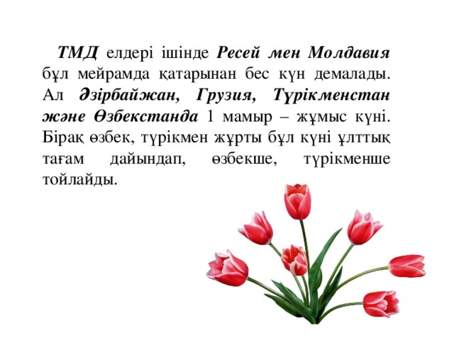 ТМД елдері ішінде Ресей мен Молдавия бұл мейрамда қатарынан бес күн демалады. Ал Әзірбайжан, Грузия, Түрікменстан және Өзбекстанда 1 мамыр – жұмыс күні. Бірақ өзбек, түрікмен жұрты бұл күні ұлттық тағам дайындап, өзбекше, түрікменше тойлайды.