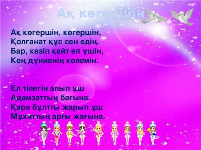 Ақ көгершін Ақ көгершін, көгершін,  Қолғанат құс сен едің.  Бар, кезіп қайт ел үшін,  Кең дүниенің көлемін.    Ел тілегін алып ұш  Адамзаттың бағына.  Қара бұлтты жарып ұш  Мұхиттың арғы жағына.