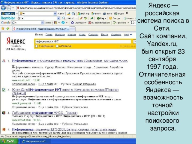 Яндекс — российская система поиска в Сети. Сайт компании, Yandex.ru, был открыт 23 сентября 1997 года. Отличительная особенность Яндекса — возможность точной настройки поискового запроса.