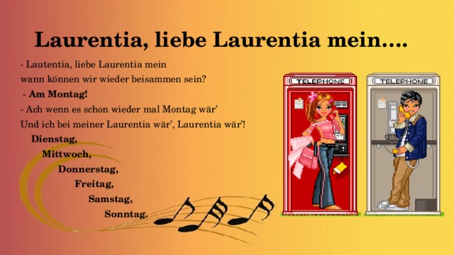 Laurentia, liebe Laurentia mein…. - Lautentia, liebe Laurentia mein wann können wir wieder beisammen sein?  - Am Montag! - Ach wenn es schon wieder mal Montag wär’ Und ich bei meiner Laurentia wär’, Laurentia wär’!  Dienstag,  Mittwoch,  Donnerstag,  Freitag,  Samstag,  Sonntag.