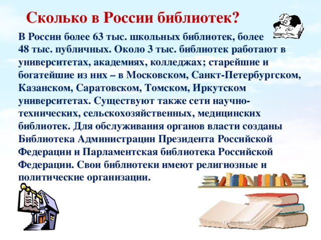 Сколько в России библиотек?   В России более 63 тыс. школьных библиотек, более 48 тыс. публичных. Около 3 тыс. библиотек работают в университетах, академиях, колледжах; старейшие и богатейшие из них – в Московском, Санкт-Петербургском, Казанском, Саратовском, Томском, Иркутском университетах. Существуют также сети научно-технических, сельскохозяйственных, медицинских библиотек. Для обслуживания органов власти созданы Библиотека Администрации Президента Российской Федерации и Парламентская библиотека Российской Федерации. Свои библиотеки имеют религиозные и политические организации.