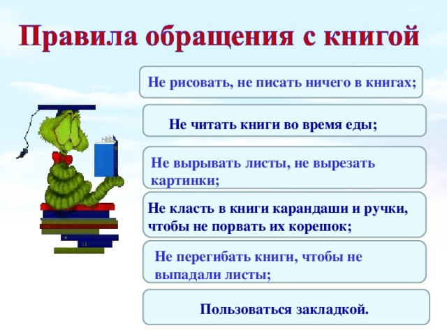 Пользоваться закладкой. Не рисовать, не писать ничего в книгах; Не читать книги во время еды; Не вырывать листы, не вырезать картинки; Не класть в книги карандаши и ручки, чтобы не порвать их корешок; Не перегибать книги, чтобы не выпадали листы;