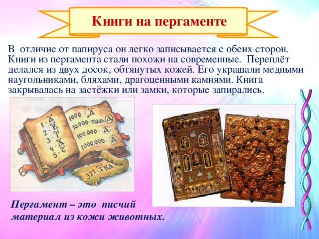 Пергамент – это писчий материал из кожи животных.  Книги на пергаменте В отличие от папируса он легко записывается с обеих сторон. Книги из пергамента стали похожи на современные. Переплёт делался из двух досок, обтянутых кожей. Его украшали медными наугольниками, бляхами, драгоценными камнями. Книга закрывалась на застёжки или замки, которые запирались.