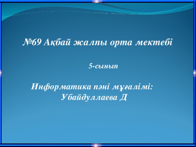 № 69 Ақбай жалпы орта мектебі 5-сынып Информатика пәні мұғалімі: Убайдуллаева Д