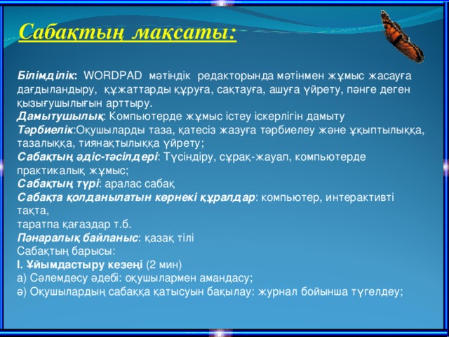 Сабақтың мақсаты: Білімділік : WORDPAD мәтіндік редакторында мәтінмен жұмыс жасауға дағдыландыру, құжаттарды құруға, сақтауға, ашуға үйрету, пәнге деген қызығушылығын арттыру. Дамытушылық : Компьютерде жұмыс істеу іскерлігін дамыту Тәрбиелік :Оқушыларды таза, қатесіз жазуға тәрбиелеу және ұқыптылыққа, тазалыққа, тиянақтылыққа үйрету; Сабақтың әдіс-тәсілдері : Түсіндіру, сұрақ-жауап, компьютерде практикалық жұмыс; Сабақтың түрі : аралас сабақ Сабақта қолданылатын көрнекі құралдар : компьютер, интерактивті тақта, таратпа қағаздар т.б. Пәнаралық байланыс : қазақ тілі Сабақтың барысы: І. Ұйымдастыру кезеңі (2 мин) а) Сәлемдесу әдебі: оқушылармен амандасу; ә) Оқушылардың сабаққа қатысуын бақылау: журнал бойынша түгелдеу;