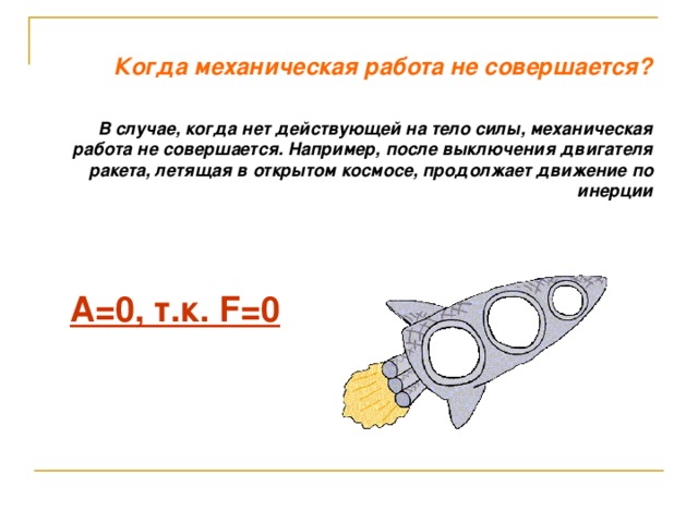 Когда механическая работа не совершается? В случае, когда нет действующей на тело силы, механическая работа не совершается. Например, после выключения двигателя ракета, летящая в открытом космосе, продолжает движение по инерции А=0, т.к. F =0