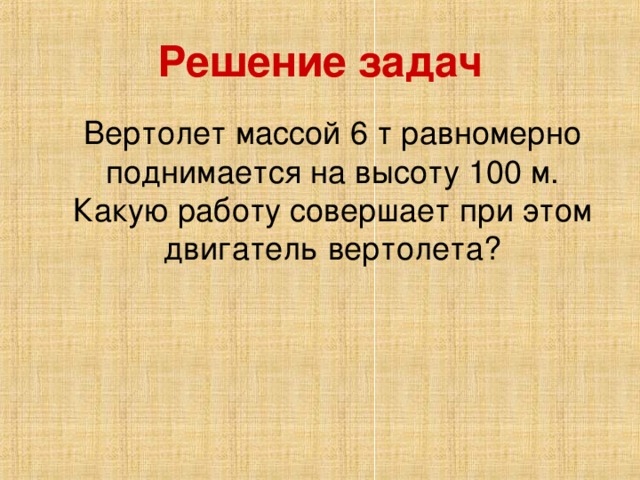 Решение задач Вертолет массой 6 т равномерно поднимается на высоту 100 м. Какую работу совершает при этом двигатель вертолета?