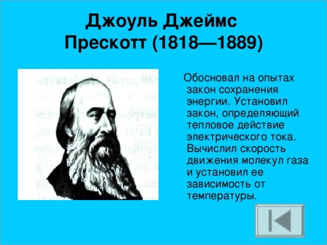 Джоуль Джеймс  Прескотт (1818—1889)  Обосновал на опытах закон сохранения энергии. Установил закон, определяющий тепловое действие электрического тока. Вычислил скорость движения молекул газа и установил ее зависимость от температуры.