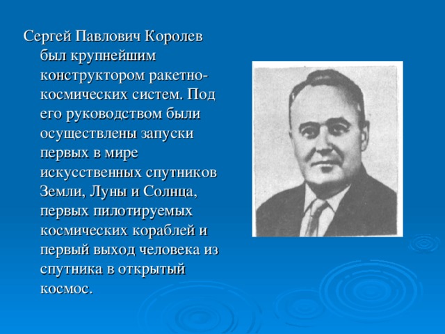 Сергей Павлович Королев был крупнейшим конструктором ракетно-космических систем. Под его руководством были осуществлены запуски первых в мире искусственных спутников Земли, Луны и Солнца, первых пилотируемых космических кораблей и первый выход человека из спутника в открытый космос.