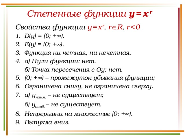 Степенные функции y  =  x  r  Свойства функции y  =  x  r , r   R , r    0 D(у) = (0; +  ). E(у) = (0; +  ). Функция ни четная, ни нечетная. а) Нули функции: нет.  б) Точка пересечения с Оу: нет. (0; +  ) – промежуток убывания функции; Ограничена снизу, не ограничена сверху. а) у наим. – не существует;  б) у наиб. – не существует.