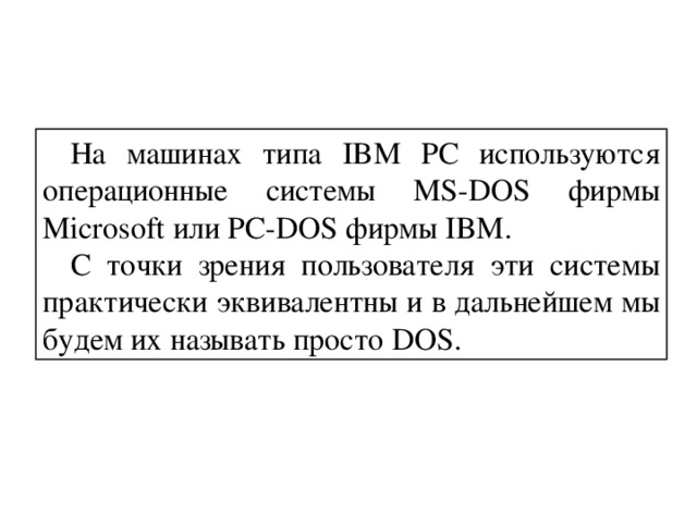 На машинах типа IBM PC используются операционные системы MS-DOS фирмы Microsoft или PC-DOS фирмы IBM. С точки зрения пользователя эти системы практически эквивалентны и в дальнейшем мы будем их называть просто DOS.