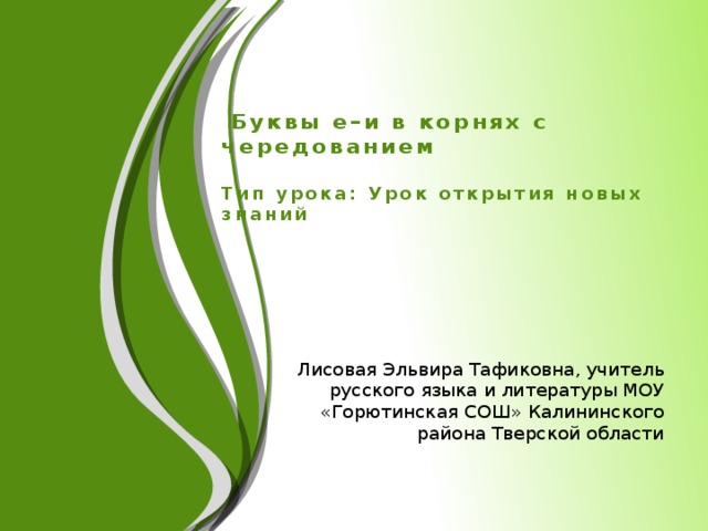 Буквы е–и в корнях с чередованием   Тип урока: Урок открытия новых знаний   Лисовая Эльвира Тафиковна, учитель русского языка и литературы МОУ «Горютинская СОШ» Калининского района Тверской области