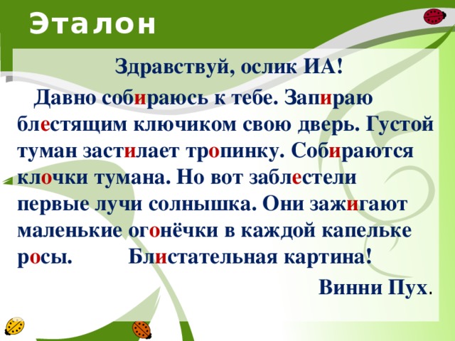 Эталон  Здравствуй, ослик ИА!  Давно соб и раюсь к тебе. Зап и раю бл е стящим ключиком свою дверь. Густой туман заст и лает тр о пинку. Соб и раются кл о чки тумана. Но вот забл е стели первые лучи солнышка. Они заж и гают маленькие ог о нёчки в каждой капельке р о сы. Бл и стательная картина! Винни Пух .