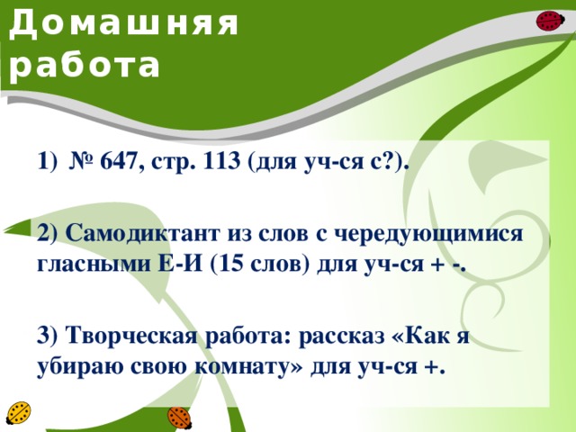 Домашняя работа № 647, стр. 113 (для уч-ся с?).  2) Самодиктант из слов с чередующимися гласными Е-И (15 слов) для уч-ся + -.  3) Творческая работа: рассказ «Как я убираю свою комнату» для уч-ся +.